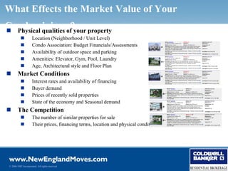 What Effects the Market Value of Your
Condominiumof?your property
 Physical qualities
                     Location (Neighborhood / Unit Level)
                     Condo Association: Budget Financials/Assessments
                     Availability of outdoor space and parking
                     Amenities: Elevator, Gym, Pool, Laundry
                     Age, Architectural style and Floor Plan
        Market Conditions
                     Interest rates and availability of financing
                     Buyer demand
                     Prices of recently sold properties
                     State of the economy and Seasonal demand
        The Competition
                     The number of similar properties for sale
                     Their prices, financing terms, location and physical condition




 © 2006 NRT Incorporated. All rights reserved.
 