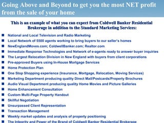 Going Above and Beyond to get you the most NET profit
from the sale of your home
         This is an example of what you can expect from Coldwell Banker Residential
                   Brokerage in addition to the Standard Marketing Services:
s    National and Local Television and Radio Marketing
s    Local Network of 5500 agents working to bring buyers to our seller’s homes
s    NewEnglandMoves.com; ColdwellBanker.com; Realtor.com
s    Immediate Response Technologies and Network of e-agents ready to answer buyer inquiries
s    The Largest Relocation Division in New England with buyers from client corporations
s    Pre-approved Buyers using In-House Mortgage Services
s    Home Protection Plan
s    One Stop Shopping experience (Insurance, Mortgage, Relocation, Moving Services)
s    Marketing Department producing quality Direct Mail/Postcards/Property Brochures
s    Audio Visual Department producing quality Home Movies and Picture Galleries
s    Home Enhancement Consultation
s    Custom Multi-Page Property Handout
s    Skillful Negotiation
s    Unsurpassed Client Representation
s    Transaction Management
s    Weekly market updates and analysis of property positioning
    © 2006 NRT Incorporated. All rights reserved.
s    The Integrity and Power of the Brand of Coldwell Banker Residential Brokerage
 