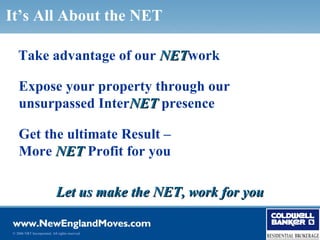 It’s All About the NET

   Take advantage of our NETwork
                         NET

   Expose your property through our
   unsurpassed InterNET presence

   Get the ultimate Result –
   More NET Profit for you

                            Let us make the NET, work for you

© 2006 NRT Incorporated. All rights reserved.
 