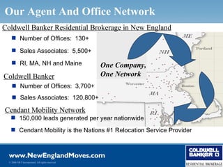 Our Agent And Office Network
Coldwell Banker Residential Brokerage in New England
     Number of Offices: 130+

     Sales Associates: 5,500+

     RI, MA, NH and Maine                        One Company,
Coldwell Banker                                   One Network
     Number of Offices: 3,700+
     Sales Associates: 120,800+

Cendant Mobility Network
    150,000 leads generated per year nationwide
    Cendant Mobility is the Nations #1 Relocation Service Provider




  © 2006 NRT Incorporated. All rights reserved.
 