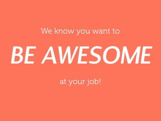 We know you want to
BE AWESOME
at your job!
 