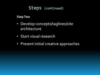 Steps    (continued)

Step Two

• Develop concepts/taglines/site
  architecture
• Start visual research
• Present initial creative approaches
 