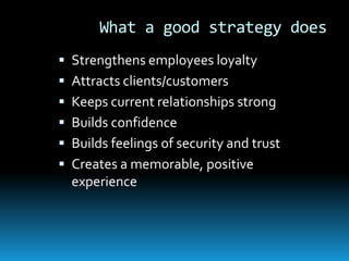 What a good strategy does
 Strengthens employees loyalty
 Attracts clients/customers
 Keeps current relationships strong
 Builds confidence
 Builds feelings of security and trust
 Creates a memorable, positive
  experience
 