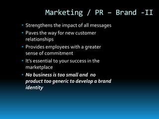 Marketing / PR – Brand -II
• Strengthens the impact of all messages
• Paves the way for new customer
  relationships
• Provides employees with a greater
  sense of commitment
• It’s essential to your success in the
  marketplace
• No business is too small and no
  product too generic to develop a brand
  identity
 