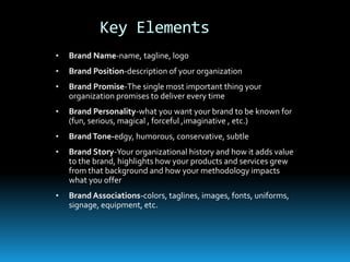 Key Elements
•   Brand Name-name, tagline, logo
•   Brand Position-description of your organization
•   Brand Promise-The single most important thing your
    organization promises to deliver every time
•   Brand Personality-what you want your brand to be known for
    (fun, serious, magical , forceful ,imaginative , etc.)
•   Brand Tone-edgy, humorous, conservative, subtle
•   Brand Story-Your organizational history and how it adds value
    to the brand, highlights how your products and services grew
    from that background and how your methodology impacts
    what you offer
•   Brand Associations-colors, taglines, images, fonts, uniforms,
    signage, equipment, etc.
 