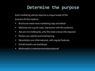Determine the purpose
Each marketing vehicle requires a unique tweak of the
brand to fit the medium.
   Brochures need more marketing copy and detail
   Websites are a quick read, interactive with the audience
   Ads are mini billboards, only the most critical info required
   Posters are colorful and entertaining
   Newsletters are informational, with regular features
   Exhibit booths are backdrops
   Multimedia is entertainment/educational
 