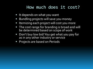 How much does it cost?
 It depends on what you want
 Bundling projects will save you money
 Itemizing each project will cost you more
 The cost range for branding is broad and will
  be determined based on scope of work
 Don’t buy low bid! You get what you pay for
  as in any other industry or service
 Projects are based on Periods
 