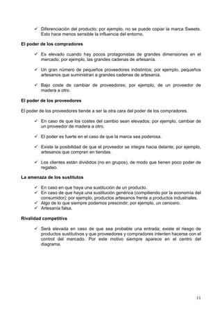 11
Diferenciación del producto; por ejemplo, no se puede copiar la marca Sweets.
Esto hace menos sensible la influencia del entorno.
El poder de los compradores
Es elevado cuando hay pocos protagonistas de grandes dimensiones en el
mercado; por ejemplo, las grandes cadenas de artesanía.
Un gran número de pequeños proveedores indistintos; por ejemplo, pequeños
artesanos que suministran a grandes cadenas de artesanía.
Bajo coste de cambiar de proveedores; por ejemplo, de un proveedor de
madera a otro.
El poder de los proveedores
El poder de los proveedores tiende a ser la otra cara del poder de los compradores.
En caso de que los costes del cambio sean elevados; por ejemplo, cambiar de
un proveedor de madera a otro.
El poder es fuerte en el caso de que la marca sea poderosa.
Existe la posibilidad de que el proveedor se integre hacia delante; por ejemplo,
artesanos que compran en tiendas.
Los clientes están divididos (no en grupos), de modo que tienen poco poder de
regateo.
La amenaza de los sustitutos
En caso en que haya una sustitución de un producto.
En caso de que haya una sustitución genérica (compitiendo por la economía del
consumidor); por ejemplo, productos artesanos frente a productos industriales.
Algo de lo que siempre podemos prescindir; por ejemplo, un cenicero.
Artesanía falsa.
Rivalidad competitiva
Será elevada en caso de que sea probable una entrada; existe el riesgo de
productos sustitutivos y que proveedores y compradores intenten hacerse con el
control del mercado. Por este motivo siempre aparece en el centro del
diagrama.
 