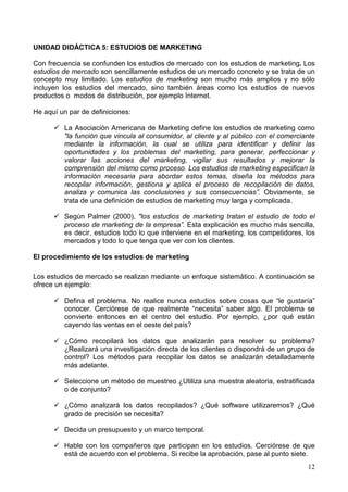 12
UNIDAD DIDÁCTICA 5: ESTUDIOS DE MARKETING
Con frecuencia se confunden los estudios de mercado con los estudios de marketing. Los
estudios de mercado son sencillamente estudios de un mercado concreto y se trata de un
concepto muy limitado. Los estudios de marketing son mucho más amplios y no sólo
incluyen los estudios del mercado, sino también áreas como los estudios de nuevos
productos o modos de distribución, por ejemplo Internet.
He aquí un par de definiciones:
La Asociación Americana de Marketing define los estudios de marketing como
"la función que vincula al consumidor, al cliente y al público con el comerciante
mediante la información, la cual se utiliza para identificar y definir las
oportunidades y los problemas del marketing, para generar, perfeccionar y
valorar las acciones del marketing, vigilar sus resultados y mejorar la
comprensión del mismo como proceso. Los estudios de marketing especifican la
información necesaria para abordar estos temas, diseña los métodos para
recopilar información, gestiona y aplica el proceso de recopilación de datos,
analiza y comunica las conclusiones y sus consecuencias”. Obviamente, se
trata de una definición de estudios de marketing muy larga y complicada.
Según Palmer (2000), "los estudios de marketing tratan el estudio de todo el
proceso de marketing de la empresa”. Esta explicación es mucho más sencilla,
es decir, estudios todo lo que interviene en el marketing, los competidores, los
mercados y todo lo que tenga que ver con los clientes.
El procedimiento de los estudios de marketing
Los estudios de mercado se realizan mediante un enfoque sistemático. A continuación se
ofrece un ejemplo:
Defina el problema. No realice nunca estudios sobre cosas que “le gustaría”
conocer. Cerciórese de que realmente “necesita” saber algo. El problema se
convierte entonces en el centro del estudio. Por ejemplo, ¿por qué están
cayendo las ventas en el oeste del país?
¿Cómo recopilará los datos que analizarán para resolver su problema?
¿Realizará una investigación directa de los clientes o dispondrá de un grupo de
control? Los métodos para recopilar los datos se analizarán detalladamente
más adelante.
Seleccione un método de muestreo ¿Utiliza una muestra aleatoria, estratificada
o de conjunto?
¿Cómo analizará los datos recopilados? ¿Qué software utilizaremos? ¿Qué
grado de precisión se necesita?
Decida un presupuesto y un marco temporal.
Hable con los compañeros que participan en los estudios. Cerciórese de que
está de acuerdo con el problema. Si recibe la aprobación, pase al punto siete.
 