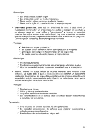 14
Desventajas:
Los entrevistados pueden colgar.
Las entrevistas suelen ser mucho más cortas.
No se pueden utilizar elementos auxiliares visuales.
No se puede vigilar el comportamiento o el lenguaje corporal.
Entrevistas personales. Este tipo de entrevistas se lleva a cabo entre un
investigador de mercado y un entrevistado. Los datos se recogen en un estudio y
en algunos casos son muy rígidos o “estructurados” y recurren a preguntas
cerradas. Los datos se comparan con facilidad. Hay otras entrevistas personales
que son más profundas y dependen más de las formas abiertas de las preguntas.
La investigación sondeará y desarrollará puntos de interés.
Ventajas :
Permiten una mayor ‘profundidad’.
Se pueden utilizar elementos físicos como productos e imágenes.
El lenguaje corporal puede hacer hincapié en las respuestas.
Se puede observar a los entrevistados al mismo tiempo.
Desventajas :
Pueden resultar caras.
Puede ser necesario mucho tiempo para organizarlas y llevarlas a cabo.
Algunos entrevistados darán respuestas sesgadas frente al entrevistador.
Internet. Internet se puede utilizar de muchas maneras para recopilar datos
primarios. Se puede pedir a quienes visiten un sitio que rellenen un cuestionario
electrónico. Sin embargo, las respuestas aumentarán si se ofrece un aliciente como
un periódico gratuito o una matrícula gratis. Cuando los visitantes se hacen socios
también se recopilan otros datos importantes.
Ventajas:
Relativamente barato.
Utiliza gráficos y ayudas visuales.
Se pueden seleccionar muestras aleatorias.
Los visitantes tienden a ser leales a sitios concretos y desean dedicar tiempo
a completar los formularios.
Desventajas:
Sólo estudia a los clientes actuales, no a los potenciales.
Se necesitan conocimientos de software para elaborar cuestionarios y
métodos para procesar los datos.
Puede alejar a los visitantes de su página web.
 