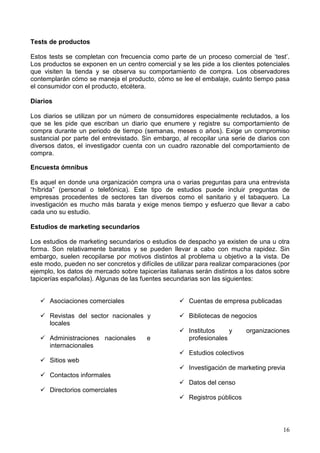 16
Tests de productos
Estos tests se completan con frecuencia como parte de un proceso comercial de ‘test’.
Los productos se exponen en un centro comercial y se les pide a los clientes potenciales
que visiten la tienda y se observa su comportamiento de compra. Los observadores
contemplarán cómo se maneja el producto, cómo se lee el embalaje, cuánto tiempo pasa
el consumidor con el producto, etcétera.
Diarios
Los diarios se utilizan por un número de consumidores especialmente reclutados, a los
que se les pide que escriban un diario que enumere y registre su comportamiento de
compra durante un periodo de tiempo (semanas, meses o años). Exige un compromiso
sustancial por parte del entrevistado. Sin embargo, al recopilar una serie de diarios con
diversos datos, el investigador cuenta con un cuadro razonable del comportamiento de
compra.
Encuesta ómnibus
Es aquel en donde una organización compra una o varias preguntas para una entrevista
“híbrida” (personal o telefónica). Este tipo de estudios puede incluir preguntas de
empresas procedentes de sectores tan diversos como el sanitario y el tabaquero. La
investigación es mucho más barata y exige menos tiempo y esfuerzo que llevar a cabo
cada uno su estudio.
Estudios de marketing secundarios
Los estudios de marketing secundarios o estudios de despacho ya existen de una u otra
forma. Son relativamente baratos y se pueden llevar a cabo con mucha rapidez. Sin
embargo, suelen recopilarse por motivos distintos al problema u objetivo a la vista. De
este modo, pueden no ser concretos y difíciles de utilizar para realizar comparaciones (por
ejemplo, los datos de mercado sobre tapicerías italianas serán distintos a los datos sobre
tapicerías españolas). Algunas de las fuentes secundarias son las siguientes:
Asociaciones comerciales
Revistas del sector nacionales y
locales
Administraciones nacionales e
internacionales
Sitios web
Contactos informales
Directorios comerciales
Cuentas de empresa publicadas
Bibliotecas de negocios
Institutos y organizaciones
profesionales
Estudios colectivos
Investigación de marketing previa
Datos del censo
Registros públicos
 