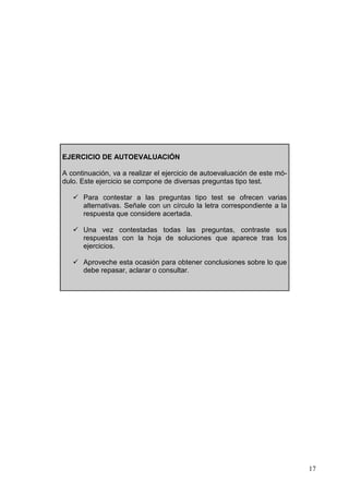 17
EJERCICIO DE AUTOEVALUACIÓN
A continuación, va a realizar el ejercicio de autoevaluación de este mó-
dulo. Este ejercicio se compone de diversas preguntas tipo test.
Para contestar a las preguntas tipo test se ofrecen varias
alternativas. Señale con un círculo la letra correspondiente a la
respuesta que considere acertada.
Una vez contestadas todas las preguntas, contraste sus
respuestas con la hoja de soluciones que aparece tras los
ejercicios.
Aproveche esta ocasión para obtener conclusiones sobre lo que
debe repasar, aclarar o consultar.
 