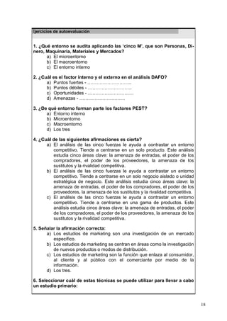 18
Ejercicios de autoevaluación
1. ¿Qué entorno se audita aplicando las ‘cinco M’, que son Personas, Di-
nero, Maquinaria, Materiales y Mercados?
a) El microentorno
b) El macroentorno
c) El entorno interno
2. ¿Cuál es el factor interno y el externo en el análisis DAFO?
a) Puntos fuertes - ………………………..
b) Puntos débiles - ………………………..
c) Oportunidades - …………………………
d) Amenazas - …………………………
3. ¿De qué entorno forman parte los factores PEST?
a) Entorno interno
b) Microentorno
c) Macroentorno
d) Los tres
4. ¿Cuál de las siguientes afirmaciones es cierta?
a) El análisis de las cinco fuerzas le ayuda a contrastar un entorno
competitivo. Tiende a centrarse en un solo producto. Este análisis
estudia cinco áreas clave: la amenaza de entradas, el poder de los
compradores, el poder de los proveedores, la amenaza de los
sustitutos y la rivalidad competitiva.
b) El análisis de las cinco fuerzas le ayuda a contrastar un entorno
competitivo. Tiende a centrarse en un solo negocio aislado o unidad
estratégica de negocio. Este análisis estudia cinco áreas clave: la
amenaza de entradas, el poder de los compradores, el poder de los
proveedores, la amenaza de los sustitutos y la rivalidad competitiva.
c) El análisis de las cinco fuerzas le ayuda a contrastar un entorno
competitivo. Tiende a centrarse en una gama de productos. Este
análisis estudia cinco áreas clave: la amenaza de entradas, el poder
de los compradores, el poder de los proveedores, la amenaza de los
sustitutos y la rivalidad competitiva.
5. Señalar la afirmación correcta:
a) Los estudios de marketing son una investigación de un mercado
específico.
b) Los estudios de marketing se centran en áreas como la investigación
de nuevos productos o modos de distribución.
c) Los estudios de marketing son la función que enlaza al consumidor,
al cliente y al público con el comerciante por medio de la
información.
d) Los tres.
6. Seleccionar cuál de estas técnicas se puede utilizar para llevar a cabo
un estudio primario:
 