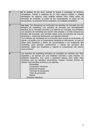 21
4 b) El análisis de las cinco fuerzas le ayuda a contrastar un entorno
competitivo. Tiende a centrarse en un solo negocio aislado o unidad
estratégica de negocio. Este análisis estudia cinco áreas clave: la
amenaza de entradas, el poder de los compradores, el poder de los
proveedores, la amenaza de los sustitutos y la rivalidad competitiva.
5 Los tres. Con frecuencia se confunden los estudios de mercado con los
estudios de marketing. Los estudios de mercado son sencillamente
estudios de un mercado concreto y se trata de un concepto muy limitado.
Los estudios de marketing son mucho más amplios y no sólo incluyen los
estudios del mercado, sino también áreas como los estudios de nuevos
productos o modos de distribución, por ejemplo Internet.
"Los estudios de marketing son una función que vincula al consumidor, al
cliente y al público con el comerciante mediante la información, la cual se
utiliza para identificar y definir las oportunidades y los problemas del
marketing, para generar, perfeccionar y valorar las acciones del
marketing, vigilar sus resultados y mejorar la comprensión del mismo
como proceso”.
6 Los estudios de marketing primarios se recopilan por primera vez. Son
originales y se reúnen con una finalidad concreta o para resolver un
problema específico. Son caros y requieren tiempo, pero están más
centrados que los estudios secundarios. Existen muchas formas de
realizar unos estudios primarios, por ejemplo:
Entrevistas
Comprador misterioso
Sesiones de grupo
Técnicas de proyección
Tests de productos
Diarios
Estudios colectivos
 