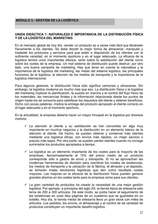 22
MÓDULO 3.- GESTIÓN DE LA LOGÏSTICA
UNIDA DIDÁCTICA 1: NATURALEZA E IMPORTANCIA DE LA DISTRIBUCIÓN FÍSICA
Y DE LA LOGÍSTICA DEL MARKETING
En el mercado global de hoy día, vender un producto es a veces más fácil que llevárselo
físicamente a los clientes. Se debe decidir la mejor forma de almacenar, manipular y
trasladar los productos y servicios para que estén a disposición de los clientes con la
suficiente variedad, en el momento oportuno y en el lugar adecuado. La eficacia de la
logística tendrá unos importantes efectos, tanto sobre la satisfacción del cliente como
sobre los costes de la empresa. Un mal sistema de distribución puede destruir, por otro
lado, una buena campaña de marketing. Hay que tener en cuenta la naturaleza y la
importancia de la logística del marketing, las metas del sistema logístico, las principales
funciones de la logística, la elección de los medios de transporte y la importancia de la
logística internacional.
Para algunos gestores, la distribución física sólo significa camiones y almacenes. Sin
embargo, la logística moderna es mucho más que eso. La distribución física o la logística
del marketing implican la planificación, la puesta en marcha y el control del flujo físico de
los materiales, las mercancías finales y la información relacionada desde los puntos de
origen hasta los de consumo para satisfacer los requisitos del cliente y obtener beneficios.
Dicho con pocas palabras, implica la entrega del producto apropiado al cliente correcto en
el lugar adecuado y en el momento oportuno.
En la actualidad, la empresa debería hacer un mayor hincapié en la logística por diversos
motivos:
La atención al cliente y su satisfacción se han convertido en algo muy
importante en muchos negocios y la distribución en un elemento básico de la
atención al cliente. De hecho, se pueden obtener y conservar más clientes
mediante una logística eficaz, con envíos más rápidos, un mejor servicio o
precios más bajos. Por otra parte, se pueden perder clientes cuando no consiga
suministrar los productos apropiados a tiempo.
La logística es un elemento importante de los costes para la mayoría de las
empresas. Aproximadamente el 15% del precio medio de un producto
corresponde sólo a gastos de envío y transporte. Si no se aprovechan las
modernas herramientas de decisión para coordinar los niveles de existencias,
los medios de transporte y la ubicación de la fábrica, el almacén y el depósito,
se tomarán malas decisiones logísticas que den como resultado costes
mayores. Las mejoras en la eficacia de la distribución física pueden generar
grandes ahorros en los costes tanto para la empresa como para sus clientes.
La gran variedad de productos ha creado la necesidad de una mejor gestión
logística. Por ejemplo, a principios del siglo XX, la tienda típica de artesanía sólo
tenía de 200 a 300 artículos. De este modo, se podía hacer el seguimiento de
las existencias en unas diez páginas de un cuaderno que se guardaba en un
bolsillo. Hoy día, la tienda media de artesanía lleva un gran stock con miles de
artículos. Los pedidos, los envíos, el almacenaje y el control de tal variedad de
productos constituyen un importante desafío logístico.
 