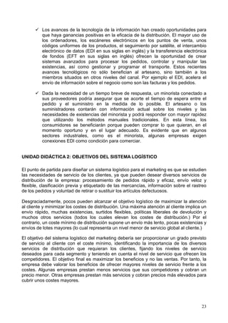 23
Los avances de la tecnología de la información han creado oportunidades para
que haya ganancias positivas en la eficacia de la distribución. El mayor uso de
los ordenadores, los escáneres electrónicos en los puntos de venta, unos
códigos uniformes de los productos, el seguimiento por satélite, el intercambio
electrónico de datos (EDI en sus siglas en inglés) y la transferencia electrónica
de fondos (EFT en sus siglas en inglés) ofrecen la oportunidad de crear
sistemas avanzados para procesar los pedidos, controlar y manipular las
existencias, así como gestionar y programar el transporte. Estos recientes
avances tecnológicos no sólo benefician al artesano, sino también a los
miembros situados en otros niveles del canal. Por ejemplo el EDI, acelera el
envío de información sobre el negocio como son las facturas y los pedidos.
Dada la necesidad de un tiempo breve de respuesta, un minorista conectado a
sus proveedores podría asegurar que se acorte el tiempo de espera entre el
pedido y el suministro en la medida de lo posible. El artesano o los
suministradores contarán con información actual sobre los niveles y las
necesidades de existencias del minorista y podrá responder con mayor rapidez
que utilizando los métodos manuales tradicionales. En esta línea, los
consumidores se beneficiarán porque pueden comprar lo que quieran, en el
momento oportuno y en el lugar adecuado. Es evidente que en algunos
sectores industriales, como es el minorista, algunas empresas exigen
conexiones EDI como condición para comerciar.
UNIDAD DIDÁCTICA 2: OBJETIVOS DEL SISTEMA LOGÍSTICO
El punto de partida para diseñar un sistema logístico para el marketing es que se estudien
las necesidades de servicio de los clientes, ya que pueden desear diversos servicios de
distribución de la empresa: procesamiento de pedidos rápido y eficaz, envío veloz y
flexible, clasificación previa y etiquetado de las mercancías, información sobre el rastreo
de los pedidos y voluntad de retirar o sustituir los artículos defectuosos.
Desgraciadamente, pocos pueden alcanzar el objetivo logístico de maximizar la atención
al cliente y minimizar los costes de distribución. Una máxima atención al cliente implica un
envío rápido, muchas existencias, surtidos flexibles, políticas liberales de devolución y
muchos otros servicios (todos los cuales elevan los costes de distribución.) Por el
contrario, un coste mínimo de distribución supone un envío más lento, pocas existencias y
envíos de lotes mayores (lo cual representa un nivel menor de servicio global al cliente.)
El objetivo del sistema logístico del marketing debería ser proporcionar un grado previsto
de servicio al cliente con el coste mínimo, identificando la importancia de los diversos
servicios de distribución que requieran los clientes, fijando los niveles de servicio
deseados para cada segmento y teniendo en cuenta el nivel de servicio que ofrecen los
competidores. El objetivo final es maximizar los beneficios y no las ventas. Por tanto, la
empresa debe valorar los beneficios de ofrecer mayores niveles de servicio frente a los
costes. Algunas empresas prestan menos servicios que sus competidores y cobran un
precio menor. Otras empresas prestan más servicios y cobran precios más elevados para
cubrir unos costes mayores.
 