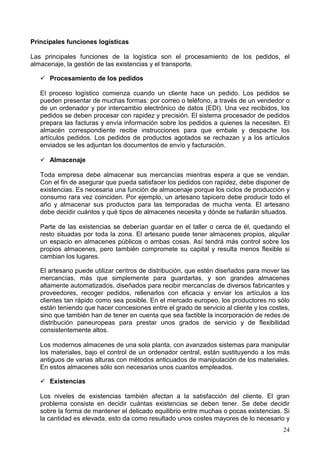 24
Principales funciones logísticas
Las principales funciones de la logística son el procesamiento de los pedidos, el
almacenaje, la gestión de las existencias y el transporte.
Procesamiento de los pedidos
El proceso logístico comienza cuando un cliente hace un pedido. Los pedidos se
pueden presentar de muchas formas: por correo o teléfono, a través de un vendedor o
de un ordenador y por intercambio electrónico de datos (EDI). Una vez recibidos, los
pedidos se deben procesar con rapidez y precisión. El sistema procesador de pedidos
prepara las facturas y envía información sobre los pedidos a quienes la necesiten. El
almacén correspondiente recibe instrucciones para que embale y despache los
artículos pedidos. Los pedidos de productos agotados se rechazan y a los artículos
enviados se les adjuntan los documentos de envío y facturación.
Almacenaje
Toda empresa debe almacenar sus mercancías mientras espera a que se vendan.
Con el fin de asegurar que pueda satisfacer los pedidos con rapidez, debe disponer de
existencias. Es necesaria una función de almacenaje porque los ciclos de producción y
consumo rara vez coinciden. Por ejemplo, un artesano tapicero debe producir todo el
año y almacenar sus productos para las temporadas de mucha venta. El artesano
debe decidir cuántos y qué tipos de almacenes necesita y dónde se hallarán situados.
Parte de las existencias se deberían guardar en el taller o cerca de él, quedando el
resto situadas por toda la zona. El artesano puede tener almacenes propios, alquilar
un espacio en almacenes públicos o ambas cosas. Así tendrá más control sobre los
propios almacenes, pero también compromete su capital y resulta menos flexible si
cambian los lugares.
El artesano puede utilizar centros de distribución, que estén diseñados para mover las
mercancías, más que simplemente para guardarlas, y son grandes almacenes
altamente automatizados, diseñados para recibir mercancías de diversos fabricantes y
proveedores, recoger pedidos, rellenarlos con eficacia y enviar los artículos a los
clientes tan rápido como sea posible. En el mercado europeo, los productores no sólo
están teniendo que hacer concesiones entre el grado de servicio al cliente y los costes,
sino que también han de tener en cuenta que sea factible la incorporación de redes de
distribución paneuropeas para prestar unos grados de servicio y de flexibilidad
consistentemente altos.
Los modernos almacenes de una sola planta, con avanzados sistemas para manipular
los materiales, bajo el control de un ordenador central, están sustituyendo a los más
antiguos de varias alturas con métodos anticuados de manipulación de los materiales.
En estos almacenes sólo son necesarios unos cuantos empleados.
Existencias
Los niveles de existencias también afectan a la satisfacción del cliente. El gran
problema consiste en decidir cuántas existencias se deben tener. Se debe decidir
sobre la forma de mantener el delicado equilibrio entre muchas o pocas existencias. Si
la cantidad es elevada, esto da como resultado unos costes mayores de lo necesario y
 
