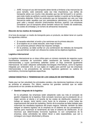 26
o AIRE. Aunque el uso del transporte aéreo tiende a limitarse a las mercancías de
poco tamaño, está cobrando cada vez más importancia. Las tarifas de
transporte aéreo son mucho más elevadas que las del ferrocarril o el camión,
pero este medio es perfecto cuando requiere rapidez o cuando se ha de llegar a
mercados distantes. Entre los productos que se transportan por aire con más
frecuencia están aquellos que son perecederos (alimentos) y los artículos de
gran valor y escaso volumen (instrumentos técnicos, joyería). Las empresas
consideran que el transporte aéreo también reduce los niveles de existencias,
los costes de embalaje y el número de almacenes necesarios.
Elección de los medios de transporte
A la hora de escoger un medio de transporte para un producto, se deben tener en cuenta
los siguientes criterios:
Si necesita velocidad, el avión y los camiones son la primera elección.
Si el objetivo es un coste reducido, será mejor el barco.
Los camiones parecen ofrecer las mayores ventajas.
En la práctica, se debe confiar en una combinación de métodos de transporte
que permitirían cumplir con eficacia los costes de los objetivos logísticos.
Logística internacional
La logística internacional es un área crítica para un número creciente de negocios cuyos
movimientos entrantes de suministro están cambiando de fuentes nacionales a
internacionales y cuyos suministros salientes sufren un flujo comercial igualmente
internacional. Se están utilizando sofisticadas tecnologías informáticas, como la logística
integrada por ordenador (CIL en sus siglas en inglés) para permitir que las empresas
internacionales y los proveedores de servicios logísticos gestionen su cadena de
suministros y funciones logísticas específicas.
UNIDAD DIDÁCTICA 3: TENDENCIAS DE LOS CANALES DE DISTRIBUCIÓN
Hasta aquí se han estudiado los principales canales y las decisiones logísticas a las que
se enfrenta el artesano. Por último, veamos los grandes cambios que se están
produciendo en los canales de distribución.
Gestión integrada de la logística
En la actualidad, las empresas están adoptando cada vez más el concepto de
gestión integrada de la logística. Este concepto reconoce que la prestación de un
mejor servicio al cliente y el recorte de los costes de distribución requieren un
trabajo en equipo, tanto dentro como fuera de la empresa y entre todas las
organizaciones del canal de marketing. Dentro de la empresa se debe trabajar para
maximizar los resultados logísticos del propio negocio. Además, también se debe
integrar el sistema logístico de la empresa en el sistema de sus proveedores y
clientes para maximizar el rendimiento de todo el sistema de distribución. Si se
reconoce que determinadas funciones logísticas no son competencia de la
empresa, estas actividades las deben llevar a cabo especialistas, que van a
conseguir una mayor efectividad y eficacia.
 