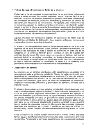 27
Trabajo de equipo transfuncional dentro de la empresa
En la mayoría de las empresas, la responsabilidad de las actividades logísticas se
asigna a varias unidades funcionales: marketing, ventas, finanzas, fabricación y
compras. En el caso del artesano, éste debe ocuparse de todas ellas. Sin embargo,
las actividades de transporte, inventario, almacenaje y tramitación de pedidos se
relacionan, con frecuencia, de forma inversa. Por ejemplo, unos niveles inferiores
de existencias reducen los costes corrientes de inventario, pero también pueden
reducir el servicio al cliente y aumentar los costes por agotamiento de existencias,
pedidos rechazados, fabricación de series especiales y costosos envíos rápidos de
mercancías. Así, el objetivo de una gestión integrada de la logística es armonizar
todas las decisiones de distribución de la empresa.
Algunas empresas han contratado a expertos en logística que se hacen cargo de
las distintas actividades de distribución. Estos expertos establecen normas para
mejorar el rendimiento general de la logística.
El artesano también puede crear puestos de gestión que enlacen las actividades
logísticas de las áreas funcionales; puede contratar “gestores de suministros” que
gestionan las actividades de toda la cadena de suministro en cada una de las
categorías de la empresa; también puede contratar un jefe de logística con
autoridad transfuncional. De hecho, según un experto en logística, tres cuartas
partes de todos los mayoristas y minoristas y un tercio de las grandes empresas
fabricantes tienen encargados-jefes de logística en la alta dirección. Lo importante
es que el artesano coordine las actividades de logística y de marketing para
generar una elevada satisfacción en el mercado a un coste razonable.
Asociaciones de canales
Los miembros de un canal de distribución están estrechamente vinculados en la
generación de valor y satisfacción del cliente. El éxito de cada miembro del canal
depende de los resultados de toda la cadena de suministro. Por ejemplo, una gran
tienda on-line puede cobrar el menor de los precios en venta minorista sólo si toda
su cadena de suministro (que consta de miles de proveedores de mercancías,
empresas de transporte, almacenes y proveedores de servicios) funciona con la
máxima eficacia.
El artesano debe mejorar su propia logística, pero también debe trabajar con otros
miembros del canal para mejorar la distribución de todo el canal; esto permitirá que
todos los participantes mejoren la satisfacción total del cliente. Por ejemplo, no
tiene mucho sentido que un artesano de los tapices envíe sus artículos acabados a
sus propios almacenes y de allí a un gran almacén desde el cual se envíen a un
centro comercial. Si ambas empresas pueden colaborar, el artesano podría enviar
gran parte de su mercancía directamente al centro comercial, lo que ahorraría
tiempo, costes de existencias y de envío. Hoy en día, las empresas inteligentes
coordinan sus estrategias de logística y establecen asociaciones sólidas con
proveedores y clientes con el fin de mejorar el servicio al cliente y reducir los costes
del canal.
Estas asociaciones de canales pueden adoptar diversas formas. Muchas empresas
forman equipos transfuncionales interempresariales; otras se asocian en proyectos
compartidos. Por ejemplo, si se trabaja estrechamente con proveedores habituales
 