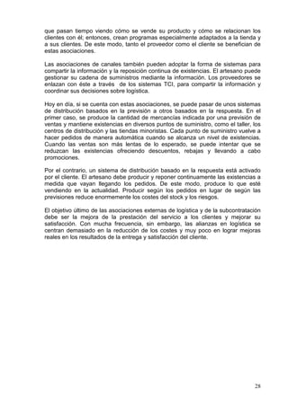 28
que pasan tiempo viendo cómo se vende su producto y cómo se relacionan los
clientes con él; entonces, crean programas especialmente adaptados a la tienda y
a sus clientes. De este modo, tanto el proveedor como el cliente se benefician de
estas asociaciones.
Las asociaciones de canales también pueden adoptar la forma de sistemas para
compartir la información y la reposición continua de existencias. El artesano puede
gestionar su cadena de suministros mediante la información. Los proveedores se
enlazan con éste a través de los sistemas TCI, para compartir la información y
coordinar sus decisiones sobre logística.
Hoy en día, si se cuenta con estas asociaciones, se puede pasar de unos sistemas
de distribución basados en la previsión a otros basados en la respuesta. En el
primer caso, se produce la cantidad de mercancías indicada por una previsión de
ventas y mantiene existencias en diversos puntos de suministro, como el taller, los
centros de distribución y las tiendas minoristas. Cada punto de suministro vuelve a
hacer pedidos de manera automática cuando se alcanza un nivel de existencias.
Cuando las ventas son más lentas de lo esperado, se puede intentar que se
reduzcan las existencias ofreciendo descuentos, rebajas y llevando a cabo
promociones.
Por el contrario, un sistema de distribución basado en la respuesta está activado
por el cliente. El artesano debe producir y reponer continuamente las existencias a
medida que vayan llegando los pedidos. De este modo, produce lo que esté
vendiendo en la actualidad. Producir según los pedidos en lugar de según las
previsiones reduce enormemente los costes del stock y los riesgos.
El objetivo último de las asociaciones externas de logística y de la subcontratación
debe ser la mejora de la prestación del servicio a los clientes y mejorar su
satisfacción. Con mucha frecuencia, sin embargo, las alianzas en logística se
centran demasiado en la reducción de los costes y muy poco en lograr mejoras
reales en los resultados de la entrega y satisfacción del cliente.
 