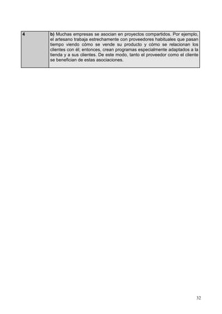 32
4 b) Muchas empresas se asocian en proyectos compartidos. Por ejemplo,
el artesano trabaja estrechamente con proveedores habituales que pasan
tiempo viendo cómo se vende su producto y cómo se relacionan los
clientes con él; entonces, crean programas especialmente adaptados a la
tienda y a sus clientes. De este modo, tanto el proveedor como el cliente
se benefician de estas asociaciones.
 