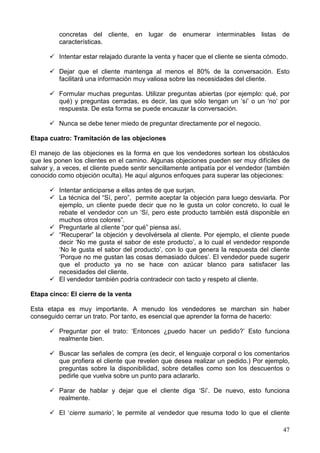 47
concretas del cliente, en lugar de enumerar interminables listas de
características.
Intentar estar relajado durante la venta y hacer que el cliente se sienta cómodo.
Dejar que el cliente mantenga al menos el 80% de la conversación. Esto
facilitará una información muy valiosa sobre las necesidades del cliente.
Formular muchas preguntas. Utilizar preguntas abiertas (por ejemplo: qué, por
qué) y preguntas cerradas, es decir, las que sólo tengan un ‘sí’ o un ‘no’ por
respuesta. De esta forma se puede encauzar la conversación.
Nunca se debe tener miedo de preguntar directamente por el negocio.
Etapa cuatro: Tramitación de las objeciones
El manejo de las objeciones es la forma en que los vendedores sortean los obstáculos
que les ponen los clientes en el camino. Algunas objeciones pueden ser muy difíciles de
salvar y, a veces, el cliente puede sentir sencillamente antipatía por el vendedor (también
conocido como objeción oculta). He aquí algunos enfoques para superar las objeciones:
Intentar anticiparse a ellas antes de que surjan.
La técnica del “Sí, pero”, permite aceptar la objeción para luego desviarla. Por
ejemplo, un cliente puede decir que no le gusta un color concreto, lo cual le
rebate el vendedor con un ‘Sí, pero este producto también está disponible en
muchos otros colores”.
Preguntarle al cliente “por qué” piensa así.
“Recuperar” la objeción y devolvérsela al cliente. Por ejemplo, el cliente puede
decir ‘No me gusta el sabor de este producto’, a lo cual el vendedor responde
‘No le gusta el sabor del producto’, con lo que genera la respuesta del cliente
‘Porque no me gustan las cosas demasiado dulces’. El vendedor puede sugerir
que el producto ya no se hace con azúcar blanco para satisfacer las
necesidades del cliente.
El vendedor también podría contradecir con tacto y respeto al cliente.
Etapa cinco: El cierre de la venta
Esta etapa es muy importante. A menudo los vendedores se marchan sin haber
conseguido cerrar un trato. Por tanto, es esencial que aprender la forma de hacerlo:
Preguntar por el trato: ‘Entonces ¿puedo hacer un pedido?’ Esto funciona
realmente bien.
Buscar las señales de compra (es decir, el lenguaje corporal o los comentarios
que profiera el cliente que revelen que desea realizar un pedido.) Por ejemplo,
preguntas sobre la disponibilidad, sobre detalles como son los descuentos o
pedirle que vuelva sobre un punto para aclararlo.
Parar de hablar y dejar que el cliente diga ‘Sí’. De nuevo, esto funciona
realmente.
El ‘cierre sumario’, le permite al vendedor que resuma todo lo que el cliente
 