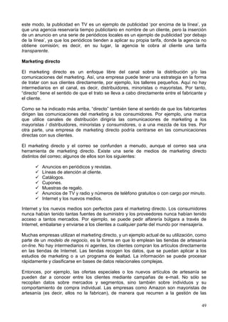 49
este modo, la publicidad en TV es un ejemplo de publicidad ‘por encima de la línea’, ya
que una agencia reservaría tiempo publicitario en nombre de un cliente, pero la inserción
de un anuncio en una serie de periódicos locales es un ejemplo de publicidad ‘por debajo
de la línea’, ya que los periódicos tienden a aplicar su propia tarifa, donde la agencia no
obtiene comisión; es decir, en su lugar, la agencia le cobra al cliente una tarifa
transparente.
Marketing directo
El marketing directo es un enfoque libre del canal sobre la distribución y/o las
comunicaciones del marketing. Así, una empresa puede tener una estrategia en la forma
de tratar con sus clientes directamente, por ejemplo, los talleres pequeños. Aquí no hay
intermediarios en el canal, es decir, distribuidores, minoristas o mayoristas. Por tanto,
“directo” tiene el sentido de que el trato se lleva a cabo directamente entre el fabricante y
el cliente.
Como se ha indicado más arriba, “directo” también tiene el sentido de que los fabricantes
dirigen las comunicaciones del marketing a los consumidores. Por ejemplo, una marca
que utilice canales de distribución dirigiría las comunicaciones de marketing a los
mayoristas / distribuidores, minoristas y consumidores, o a una mezcla de los tres. Por
otra parte, una empresa de marketing directo podría centrarse en las comunicaciones
directas con sus clientes.
El marketing directo y el correo se confunden a menudo, aunque el correo sea una
herramienta de marketing directo. Existe una serie de medios de marketing directo
distintos del correo; algunos de ellos son los siguientes:
Anuncios en periódicos y revistas.
Líneas de atención al cliente.
Catálogos.
Cupones.
Muestras de regalo.
Anuncios de TV y radio y números de teléfono gratuitos o con cargo por minuto.
Internet y los nuevos medios.
Internet y los nuevos medios son perfectos para el marketing directo. Los consumidores
nunca habían tenido tantas fuentes de suministro y los proveedores nunca habían tenido
acceso a tantos mercados. Por ejemplo, se puede pedir alfarería búlgara a través de
Internet, embalarse y enviarse a los clientes a cualquier parte del mundo por mensajería.
Muchas empresas utilizan el marketing directo, y un ejemplo actual de su utilización, como
parte de un modelo de negocio, es la forma en que lo emplean las tiendas de artesanía
on-line. No hay intermediarios ni agentes, los clientes compran los artículos directamente
en las tiendas de Internet. Las tiendas recogen los datos, que se puedan aplicar a los
estudios de marketing o a un programa de lealtad. La información se puede procesar
rápidamente y clasificarse en bases de datos relacionales complejas.
Entonces, por ejemplo, las ofertas especiales o los nuevos artículos de artesanía se
pueden dar a conocer entre los clientes mediante campañas de e-mail. No sólo se
recopilan datos sobre mercados y segmentos, sino también sobre individuos y su
comportamiento de compra individual. Las empresas como Amazon son mayoristas de
artesanía (es decir, ellos no la fabrican), de manera que recurren a la gestión de las
 