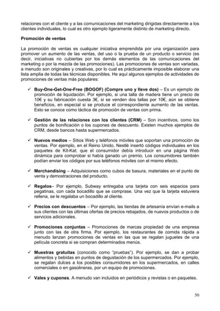 50
relaciones con el cliente y a las comunicaciones del marketing dirigidas directamente a los
clientes individuales, lo cual es otro ejemplo ligeramente distinto de marketing directo.
Promoción de ventas
La promoción de ventas es cualquier iniciativa emprendida por una organización para
promover un aumento de las ventas, del uso o la prueba de un producto o servicio (es
decir, iniciativas no cubiertas por los demás elementos de las comunicaciones del
marketing o por la mezcla de las promociones). Las promociones de ventas son variadas,
a menudo son originales y creativas, por lo cual es prácticamente imposible elaborar una
lista amplia de todas las técnicas disponibles. He aquí algunos ejemplos de actividades de
promociones de ventas más populares:
Buy-One-Get-One-Free (BOGOF) (Compre uno y lleve dos) – Es un ejemplo de
promoción de liquidación. Por ejemplo, si una talla de madera tiene un precio de
10€ y su fabricación cuesta 3€, si se venden dos tallas por 10€, aún se obtiene
beneficios, en especial si se produce el correspondiente aumento de las ventas.
Esto se conoce como táctica de promoción de ventas con prima.
Gestión de las relaciones con los clientes (CRM) – Son incentivos, como los
puntos de bonificación o los cupones de descuento. Existen muchos ejemplos de
CRM, desde bancos hasta supermercados.
Nuevos medios – Sitios Web y teléfonos móviles que soportan una promoción de
ventas. Por ejemplo, en el Reino Unido, Nestlé insertó códigos individuales en los
paquetes de Kit-Kat, que el consumidor debía introducir en una página Web
dinámica para comprobar si había ganado un premio. Los consumidores también
podían enviar los códigos por sus teléfonos móviles con el mismo efecto.
Merchandising – Adquisiciones como cubos de basura, materiales en el punto de
venta y demostraciones del producto.
Regalos– Por ejemplo, Subway entregaba una tarjeta con seis espacios para
pegatinas, con cada bocadillo que se comprase. Una vez que la tarjeta estuviera
rellena, se le regalaba un bocadillo al cliente.
Precios con descuentos – Por ejemplo, las tiendas de artesanía envían e-mails a
sus clientes con las últimas ofertas de precios rebajados, de nuevos productos o de
servicios adicionales.
Promociones conjuntas – Promociones de marcas propiedad de una empresa
junto con las de otra firma. Por ejemplo, los restaurantes de comida rápida a
menudo lanzan promociones de ventas en las que se regalan juguetes de una
película concreta si se compran determinados menús.
Muestras gratuitas (conocido como “pruebas”). Por ejemplo, se dan a probar
alimentos y bebidas en puntos de degustación de los supermercados. Por ejemplo,
se regalan dulces a los posibles consumidores en los supermercados, en calles
comerciales o en gasolineras, por un equipo de promociones.
Vales y cupones. A menudo van incluidos en periódicos y revistas o en paquetes.
 