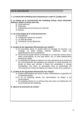 54
Ejercicios de autoevaluación
1. La mezcla del marketing está compuesta por cuatro P ¿Cuáles son?
2. La mezcla de la comunicación del marketing incluye varios elementos
distintos. Añadir al menos dos más.
a) Venta personal.
b) Patrocinio.
c) E-Marketing (y promociones por Internet).
d) Marcas.
3. Las cinco etapas de la venta personal son:
a) Prospección.
b) Preparación del primer contacto.
c) La visita de ventas.
d) Tramitación de las objeciones.
e) ……………………….
4. ¿Cuáles de las siguientes afirmaciones son ciertas?
a) El anunciante ejerce el control sobre el mensaje. El anuncio y su
mensaje, en cierta medida, estarían diseñados según las
especificaciones de la competencia.
b) El anunciante puede centrar su mensaje en un reducido número de po-
sibles consumidores, en una sola sesión, con un coste relativamente
elevado per cápita.
c) La publicidad es rápida en relación con otros elementos de la mezcla de
las comunicaciones del marketing (por ejemplo, la venta personal, en
donde se tiene que informar a todos los vendedores o incluso
contratarlos). Por tanto, el anunciante tiene la oportunidad de
comunicarse de manera simultánea con toda o mucha de su audiencia.
5. ¿Cuáles de las siguientes afirmaciones son ciertas?
a) Existen intermediarios del canal, es decir, distribuidores o mayoristas en
el marketing directo.
b) b) En el marketing directo, los intermediarios se dirigen a los
consumidores.
c) El marketing directo es un enfoque libre del canal a la distribución y/o
comunicaciones del marketing.
6. ¿Qué es la promoción de ventas?
 
