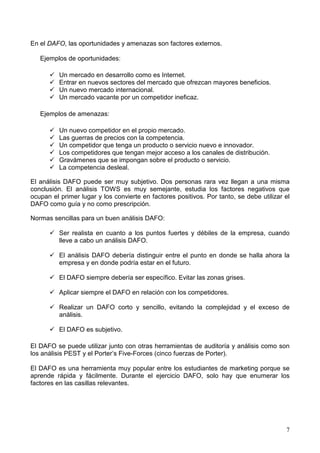 7
En el DAFO, las oportunidades y amenazas son factores externos.
Ejemplos de oportunidades:
Un mercado en desarrollo como es Internet.
Entrar en nuevos sectores del mercado que ofrezcan mayores beneficios.
Un nuevo mercado internacional.
Un mercado vacante por un competidor ineficaz.
Ejemplos de amenazas:
Un nuevo competidor en el propio mercado.
Las guerras de precios con la competencia.
Un competidor que tenga un producto o servicio nuevo e innovador.
Los competidores que tengan mejor acceso a los canales de distribución.
Gravámenes que se impongan sobre el producto o servicio.
La competencia desleal.
El análisis DAFO puede ser muy subjetivo. Dos personas rara vez llegan a una misma
conclusión. El análisis TOWS es muy semejante, estudia los factores negativos que
ocupan el primer lugar y los convierte en factores positivos. Por tanto, se debe utilizar el
DAFO como guía y no como prescripción.
Normas sencillas para un buen análisis DAFO:
Ser realista en cuanto a los puntos fuertes y débiles de la empresa, cuando
lleve a cabo un análisis DAFO.
El análisis DAFO debería distinguir entre el punto en donde se halla ahora la
empresa y en donde podría estar en el futuro.
El DAFO siempre debería ser específico. Evitar las zonas grises.
Aplicar siempre el DAFO en relación con los competidores.
Realizar un DAFO corto y sencillo, evitando la complejidad y el exceso de
análisis.
El DAFO es subjetivo.
El DAFO se puede utilizar junto con otras herramientas de auditoría y análisis como son
los análisis PEST y el Porter’s Five-Forces (cinco fuerzas de Porter).
El DAFO es una herramienta muy popular entre los estudiantes de marketing porque se
aprende rápida y fácilmente. Durante el ejercicio DAFO, solo hay que enumerar los
factores en las casillas relevantes.
 