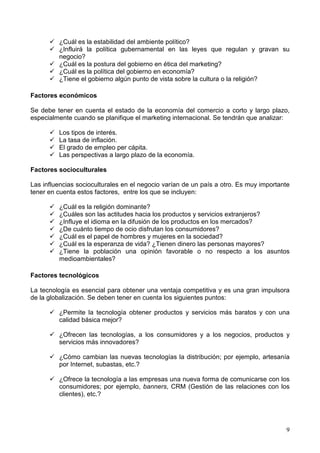 9
¿Cuál es la estabilidad del ambiente político?
¿Influirá la política gubernamental en las leyes que regulan y gravan su
negocio?
¿Cuál es la postura del gobierno en ética del marketing?
¿Cuál es la política del gobierno en economía?
¿Tiene el gobierno algún punto de vista sobre la cultura o la religión?
Factores económicos
Se debe tener en cuenta el estado de la economía del comercio a corto y largo plazo,
especialmente cuando se planifique el marketing internacional. Se tendrán que analizar:
Los tipos de interés.
La tasa de inflación.
El grado de empleo per cápita.
Las perspectivas a largo plazo de la economía.
Factores socioculturales
Las influencias socioculturales en el negocio varían de un país a otro. Es muy importante
tener en cuenta estos factores, entre los que se incluyen:
¿Cuál es la religión dominante?
¿Cuáles son las actitudes hacia los productos y servicios extranjeros?
¿Influye el idioma en la difusión de los productos en los mercados?
¿De cuánto tiempo de ocio disfrutan los consumidores?
¿Cuál es el papel de hombres y mujeres en la sociedad?
¿Cuál es la esperanza de vida? ¿Tienen dinero las personas mayores?
¿Tiene la población una opinión favorable o no respecto a los asuntos
medioambientales?
Factores tecnológicos
La tecnología es esencial para obtener una ventaja competitiva y es una gran impulsora
de la globalización. Se deben tener en cuenta los siguientes puntos:
¿Permite la tecnología obtener productos y servicios más baratos y con una
calidad básica mejor?
¿Ofrecen las tecnologías, a los consumidores y a los negocios, productos y
servicios más innovadores?
¿Cómo cambian las nuevas tecnologías la distribución; por ejemplo, artesanía
por Internet, subastas, etc.?
¿Ofrece la tecnología a las empresas una nueva forma de comunicarse con los
consumidores; por ejemplo, banners, CRM (Gestión de las relaciones con los
clientes), etc.?
 