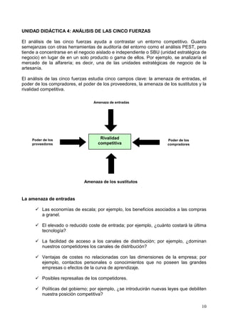 10
UNIDAD DIDÁCTICA 4: ANÁLISIS DE LAS CINCO FUERZAS
El análisis de las cinco fuerzas ayuda a contrastar un entorno competitivo. Guarda
semejanzas con otras herramientas de auditoría del entorno como el análisis PEST, pero
tiende a concentrarse en el negocio aislado e independiente o SBU (unidad estratégica de
negocio) en lugar de en un solo producto o gama de ellos. Por ejemplo, se analizaría el
mercado de la alfarería; es decir, una de las unidades estratégicas de negocio de la
artesanía.
El análisis de las cinco fuerzas estudia cinco campos clave: la amenaza de entradas, el
poder de los compradores, el poder de los proveedores, la amenaza de los sustitutos y la
rivalidad competitiva.
La amenaza de entradas
Las economías de escala; por ejemplo, los beneficios asociados a las compras
a granel.
El elevado o reducido coste de entrada; por ejemplo, ¿cuánto costará la última
tecnología?
La facilidad de acceso a los canales de distribución; por ejemplo, ¿dominan
nuestros competidores los canales de distribución?
Ventajas de costes no relacionadas con las dimensiones de la empresa; por
ejemplo, contactos personales o conocimientos que no poseen las grandes
empresas o efectos de la curva de aprendizaje.
Posibles represalias de los competidores.
Políticas del gobierno; por ejemplo, ¿se introducirán nuevas leyes que debiliten
nuestra posición competitiva?
Rivalidad
competitiva
Amenaza de entradas
Amenaza de los sustitutos
Poder de los
proveedores
Poder de los
compradores
 