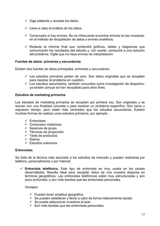 13
Siga adelante y recopile los datos.
Lleve a cabo el análisis de los datos.
Compruebe si hay errores. No es infrecuente encontrar errores en las muestras,
en el método de recopilación de datos o errores analíticos.
Redacte el informe final que contendrá gráficos, tablas y diagramas que
comunicarán los resultados del estudio y, con suerte, conducirá a una solución
del problema. Vigile que no haya errores de interpretación.
Fuentes de datos: primarias y secundarias
Existen dos fuentes de datos principales: primarias y secundarias.
Los estudios primarios parten de cero. Son datos originales que se recopilan
para resolver el problema en cuestión.
Los estudios secundarios, también conocidos como investigación de despacho,
ya existen porque se han recopilado para otros fines.
Estudios de marketing primarios
Los estudios de marketing primarios se recopilan por primera vez. Son originales y se
reúnen con una finalidad concreta o para resolver un problema específico. Son caros y
requieren tiempo, pero están más centrados que los estudios secundarios. Existen
muchas formas de realizar unos estudios primarios, por ejemplo:
Entrevistas.
Comprador misterioso.
Sesiones de grupo.
Técnicas de proyección.
Tests de productos.
Diarios.
Estudios colectivos
Entrevistas
Se trata de la técnica más asociada a los estudios de mercado y pueden realizarse por
teléfono, personalmente o por Internet.
Entrevista telefónica. Este tipo de entrevista es muy usada en los países
desarrollados. Resulta ideal para recopilar datos de una muestra dispersa en
términos geográficos. Las entrevistas telefónicas están muy estructuradas y son
poco profundas; y son más baratas que las entrevistas personales.
Ventajas:
Pueden tener amplitud geográfica.
Se pueden establecer y llevar a cabo de forma relativamente barata.
Se puede seleccionar muestras al azar.
Son más baratas que las entrevistas personales.
 