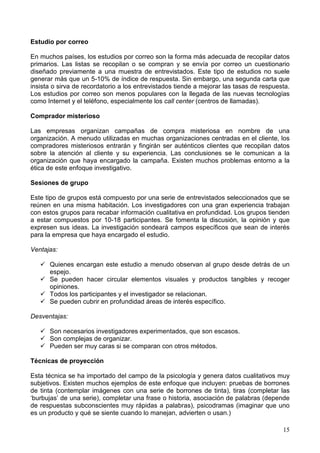 15
Estudio por correo
En muchos países, los estudios por correo son la forma más adecuada de recopilar datos
primarios. Las listas se recopilan o se compran y se envía por correo un cuestionario
diseñado previamente a una muestra de entrevistados. Este tipo de estudios no suele
generar más que un 5-10% de índice de respuesta. Sin embargo, una segunda carta que
insista o sirva de recordatorio a los entrevistados tiende a mejorar las tasas de respuesta.
Los estudios por correo son menos populares con la llegada de las nuevas tecnologías
como Internet y el teléfono, especialmente los call center (centros de llamadas).
Comprador misterioso
Las empresas organizan campañas de compra misteriosa en nombre de una
organización. A menudo utilizadas en muchas organizaciones centradas en el cliente, los
compradores misteriosos entrarán y fingirán ser auténticos clientes que recopilan datos
sobre la atención al cliente y su experiencia. Las conclusiones se le comunican a la
organización que haya encargado la campaña. Existen muchos problemas entorno a la
ética de este enfoque investigativo.
Sesiones de grupo
Este tipo de grupos está compuesto por una serie de entrevistados seleccionados que se
reúnen en una misma habitación. Los investigadores con una gran experiencia trabajan
con estos grupos para recabar información cualitativa en profundidad. Los grupos tienden
a estar compuestos por 10-18 participantes. Se fomenta la discusión, la opinión y que
expresen sus ideas. La investigación sondeará campos específicos que sean de interés
para la empresa que haya encargado el estudio.
Ventajas:
Quienes encargan este estudio a menudo observan al grupo desde detrás de un
espejo.
Se pueden hacer circular elementos visuales y productos tangibles y recoger
opiniones.
Todos los participantes y el investigador se relacionan.
Se pueden cubrir en profundidad áreas de interés específico.
Desventajas:
Son necesarios investigadores experimentados, que son escasos.
Son complejas de organizar.
Pueden ser muy caras si se comparan con otros métodos.
Técnicas de proyección
Esta técnica se ha importado del campo de la psicología y genera datos cualitativos muy
subjetivos. Existen muchos ejemplos de este enfoque que incluyen: pruebas de borrones
de tinta (contemplar imágenes con una serie de borrones de tinta), tiras (completar las
‘burbujas’ de una serie), completar una frase o historia, asociación de palabras (depende
de respuestas subconscientes muy rápidas a palabras), psicodramas (imaginar que uno
es un producto y qué se siente cuando lo manejan, advierten o usan.)
 