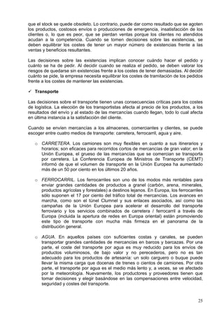 25
que el stock se quede obsoleto. Lo contrario, puede dar como resultado que se agoten
los productos, costosos envíos o producciones de emergencia, insatisfacción de los
clientes o, lo que es peor, que se pierdan ventas porque los clientes no atendidos
acudan a la competencia. Cuando se tomen decisiones sobre las existencias, se
deben equilibrar los costes de tener un mayor número de existencias frente a las
ventas y beneficios resultantes.
Las decisiones sobre las existencias implican conocer cuándo hacer el pedido y
cuánto se ha de pedir. Al decidir cuando se realiza el pedido, se deben valorar los
riesgos de quedarse sin existencias frente a los costes de tener demasiadas. Al decidir
cuánto se pide, la empresa necesita equilibrar los costes de tramitación de los pedidos
frente a los costes de mantener las existencias.
Transporte
Las decisiones sobre el transporte tienen unas consecuencias críticas para los costes
de logística. La elección de los transportistas afecta al precio de los productos, a los
resultados del envío y al estado de las mercancías cuando llegan, todo lo cual afecta
en última instancia a la satisfacción del cliente.
Cuando se envíen mercancías a los almacenes, comerciantes y clientes, se puede
escoger entre cuatro medios de transporte: carretera, ferrocarril, agua y aire.
o CARRETERA. Los camiones son muy flexibles en cuanto a sus itinerarios y
horarios; son eficaces para recorridos cortos de mercancías de gran valor; en la
Unión Europea, el grueso de las mercancías que se comercian se transporta
por carretera. La Conferencia Europea de Ministros de Transporte (CEMT)
informó de que el volumen de transporte en la Unión Europea ha aumentado
más de un 50 por ciento en los últimos 20 años.
o FERROCARRIL. Los ferrocarriles son uno de los modos más rentables para
enviar grandes cantidades de productos a granel (carbón, arena, minerales,
productos agrícolas y forestales) a destinos lejanos. En Europa, los ferrocarriles
sólo suponen el 17 por ciento del tráfico total de mercancías. Los avances en
marcha, como son el túnel Clumnel y sus enlaces asociados, así como las
campañas de la Unión Europea para acelerar el desarrollo del transporte
ferroviario y los servicios combinados de carretera / ferrocarril a través de
Europa (incluida la apertura de redes en Europa oriental) están promoviendo
este tipo de transporte con mucha más firmeza en el panorama de la
distribución general.
o AGUA. En aquellos países con suficientes costas y canales, se pueden
transportar grandes cantidades de mercancías en barcos y barcazas. Por una
parte, el coste del transporte por agua es muy reducido para los envíos de
productos voluminosos, de bajo valor y no perecederos, pero no es tan
adecuado para los productos de artesanía: un solo carguero o buque puede
llevar la misma carga que docenas de trenes o cientos de camiones. Por otra
parte, el transporte por agua es el medio más lento y, a veces, se ve afectado
por la meteorología. Nuevamente, los productores y proveedores tienen que
tomar decisiones y elegir basándose en las compensaciones entre velocidad,
seguridad y costes del transporte.
 