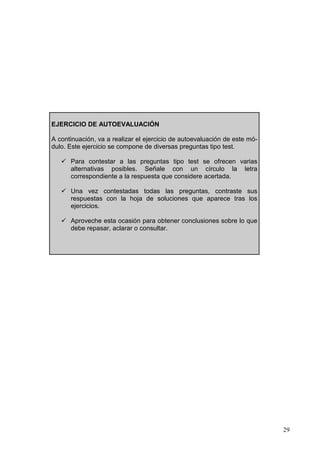 29
EJERCICIO DE AUTOEVALUACIÓN
A continuación, va a realizar el ejercicio de autoevaluación de este mó-
dulo. Este ejercicio se compone de diversas preguntas tipo test.
Para contestar a las preguntas tipo test se ofrecen varias
alternativas posibles. Señale con un círculo la letra
correspondiente a la respuesta que considere acertada.
Una vez contestadas todas las preguntas, contraste sus
respuestas con la hoja de soluciones que aparece tras los
ejercicios.
Aproveche esta ocasión para obtener conclusiones sobre lo que
debe repasar, aclarar o consultar.
 
