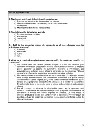 30
Ejercicios de autoevaluación
1. El principal objetivo de la logística del marketing es:
a) Estudiar las necesidades de servicio a los clientes.
b) Maximizar el servicio a los clientes y minimizar los costes de
distribución.
c) Maximizar los beneficios, no las ventas.
2. Añadir la función de logística que falta
a) Procesamiento de pedidos.
b) Almacenaje.
c) Transporte.
d) --------------------
3. ¿Cuál de los siguientes modos de transporte es el más adecuado para los
artículos de artesanía?
a) Carretera
b) Ferrocarril
c) Agua
d) Aire
4. ¿Cuál es la principal ventaja de crear una asociación de canales en relación con
la artesanía?
a) Las asociaciones de canales pueden adoptar la forma de sistemas para
compartir información y reponer de manera continua las existencias. El artesano
puede gestionar su cadena de suministros mediante la información. Los
proveedores se enlazan con el artesano por medio de los sistemas TCI para
compartir la información y coordinar sus decisiones sobre logística.
b) Muchas empresas se asocian en proyectos compartidos. Por ejemplo, el arte-
sano trabaja estrechamente con proveedores habituales que pasan tiempo
viendo cómo se vende su producto y cómo se relacionan los clientes con él; en-
tonces, crean programas especialmente adaptados a la tienda y a sus clientes.
De este modo, tanto el proveedor como el cliente se benefician de estas asocia-
ciones.
c) Por el contrario, un sistema de distribución basado en la respuesta está
activado por el cliente. El artesano debe producir y reponer continuamente las
existencias a medida que vayan llegando los pedidos. De este modo, el
artesano produce lo que se esté vendiendo en la actualidad. Producir según los
pedidos en lugar de según las previsiones reduce enormemente los costes del
stock y los riesgos.
 