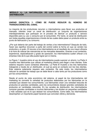 33
MÓDULO 4.- LA NATURALEZA DE LOS CANALES DE
DISTRIBUCIÓN
UNIDAD DIDÁCTICA 1: CÓMO SE PUEDE REDUCIR EL NÚMERO DE
TRANSACCIONES DEL CANAL
La mayoría de los productores recurren a intermediarios para llevar sus productos al
mercado; intentan crear un canal de distribución: un conjunto de organizaciones
interdependientes que participan en el proceso de fabricar un producto o servicio
disponible para su uso o consumo por el consumidor. Por tanto, el canal de distribución
son todas aquellas organizaciones a través de las cuales debe pasar un producto entre su
punto de fabricación y su consumo.
¿Por qué debería dar parte del trabajo de ventas a los intermediarios? Después de todo,
hacer eso significa renunciar a parte del control sobre la forma en que se venden los
productos y a quién. El recurso a los intermediarios es el resultado de una mayor eficacia
a la hora de colocar las mercancías en los mercados deseados. Gracias a sus contactos,
experiencia, especialización y grado de operación, los intermediarios suelen ofrecer a la
empresa más de lo que ella puede lograr por sí misma.
La Figura 1 muestra cómo el uso de intermediarios puede suponer un ahorro. La Parte A
muestra tres fabricantes que utilizan el marketing directo para llegar a tres clientes. Este
sistema requiere nueve contactos diferentes. La Parte B muestra a los tres fabricantes
trabajando a través de un distribuidor, el cual se pone en contacto con los tres clientes.
Este sistema solamente requiere seis contactos. De este modo, los intermediarios
reducen la cantidad de trabajo que se debe llevar a cabo tanto por los productores como
por los consumidores.
Desde el punto de vista económico del sistema, el papel de los intermediarios del
marketing es convertir la variedad de productos elaborados por los fabricantes en la
variedad que deseen los consumidores. Los fabricantes crean una variedad reducida de
productos en grandes cantidades, pero los consumidores desean grandes variedades de
productos en cantidades reducidas. En los canales de distribución, los intermediarios
compran grandes cantidades a muchos fabricantes y los dividen en pequeñas cantidades
y más variadas que es lo que desean los consumidores. Como tales, los intermediarios
desempeñan un importante papel haciendo que coincidan oferta y demanda.
 