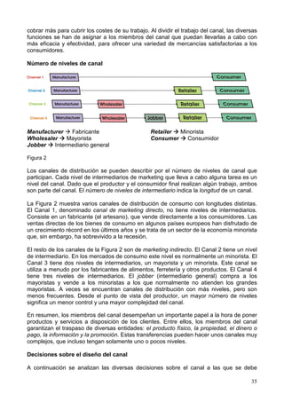 35
cobrar más para cubrir los costes de su trabajo. Al dividir el trabajo del canal, las diversas
funciones se han de asignar a los miembros del canal que puedan llevarlas a cabo con
más eficacia y efectividad, para ofrecer una variedad de mercancías satisfactorias a los
consumidores.
Número de niveles de canal
Manufacturer Fabricante
Wholesaler Mayorista
Jobber Intermediario general
Retailer Minorista
Consumer Consumidor
Figura 2
Los canales de distribución se pueden describir por el número de niveles de canal que
participan. Cada nivel de intermediarios de marketing que lleva a cabo alguna tarea es un
nivel del canal. Dado que el productor y el consumidor final realizan algún trabajo, ambos
son parte del canal. El número de niveles de intermediario indica la longitud de un canal.
La Figura 2 muestra varios canales de distribución de consumo con longitudes distintas.
El Canal 1, denominado canal de marketing directo, no tiene niveles de intermediarios.
Consiste en un fabricante (el artesano), que vende directamente a los consumidores. Las
ventas directas de los bienes de consumo en algunos países europeos han disfrutado de
un crecimiento récord en los últimos años y se trata de un sector de la economía minorista
que, sin embargo, ha sobrevivido a la recesión.
El resto de los canales de la Figura 2 son de marketing indirecto. El Canal 2 tiene un nivel
de intermediario. En los mercados de consumo este nivel es normalmente un minorista. El
Canal 3 tiene dos niveles de intermediarios, un mayorista y un minorista. Este canal se
utiliza a menudo por los fabricantes de alimentos, ferretería y otros productos. El Canal 4
tiene tres niveles de intermediarios. El jobber (intermediario general) compra a los
mayoristas y vende a los minoristas a los que normalmente no atienden los grandes
mayoristas. A veces se encuentran canales de distribución con más niveles, pero son
menos frecuentes. Desde el punto de vista del productor, un mayor número de niveles
significa un menor control y una mayor complejidad del canal.
En resumen, los miembros del canal desempeñan un importante papel a la hora de poner
productos y servicios a disposición de los clientes. Entre ellos, los miembros del canal
garantizan el traspaso de diversas entidades: el producto físico, la propiedad, el dinero o
pago, la información y la promoción. Estas transferencias pueden hacer unos canales muy
complejos, que incluso tengan solamente uno o pocos niveles.
Decisiones sobre el diseño del canal
A continuación se analizan las diversas decisiones sobre el canal a las que se debe
 