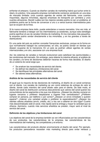 36
enfrentar el artesano. Cuando se diseñen canales de marketing habrá que luchar entre lo
ideal y lo práctico. Una pequeña empresa normalmente comienza vendiendo en una área
de mercado limitada: unos cuantos agentes de ventas del fabricante, unos cuantos
mayoristas, algunos minoristas, algunas empresas de transporte por carretera y unos
cuantos almacenes. Decidir cuáles son los mejores canales podría no ser un problema, el
problema podría ser la forma de convencer a uno o a varios buenos intermediarios para
que se ocupen de la línea.
Si la nueva empresa tiene éxito, puede extenderse a nuevos mercados. Una vez más, el
fabricante tenderá a trabajar con los intermediarios ya existentes, aunque esta estrategia
podría significar el uso de canales híbridos de marketing. En los mercados más pequeños,
la empresa podría vender directamente a los minoristas, y en los grandes a través de
distribuidores.
En una parte del país se podrían conceder franquicias exclusivas, porque es la forma en
que normalmente trabajan los comerciantes; en otra, se podría vender en tiendas que
deseen ocuparse de la mercancía. En un país se podrían utilizar agentes de ventas
internacionales y en otro, asociarse con una empresa local.
Así, los sistemas de canales a menudo evolucionan para satisfacer las oportunidades y
las condiciones del mercado. Sin embargo, para obtener la máxima eficacia, el análisis de
los canales y la toma de decisiones deberían hacerse de forma más decidida. El diseño
de un sistema de canal exige que:
Se analicen las necesidades de servicio del cliente.
Se definan los objetivos y limitaciones del canal.
Se identifiquen las principales alternativas del canal.
Se valores estas alternativas.
Análisis de las necesidades de servicio del cliente
Al igual que la mayoría de las decisiones de marketing, el diseño de un canal comienza
con el cliente. Los canales de marketing se ven como sistemas de entrega de valor al
cliente, donde cada miembro del canal añade valor para el cliente. De este modo, el
diseño del canal de distribución comienza descubriendo qué valores del canal quieren los
consumidores de los segmentos a los que nos dirijamos. ¿Desean los clientes comprar en
lugares cercanos o prefieren desplazarse a lugares más centralizados? ¿Prefieren
comprar en persona, por teléfono o por correo? ¿Desean un envío inmediato o quieren
esperar? ¿Valoran una variedad amplia o prefieren la especialización? ¿Desean los
clientes valores añadidos (envío, crédito, etc.) o los van a obtener en otro lugar? Cuanto
más descentralizado esté el canal, más rápida será la entrega y mayor la variedad que se
ofrezca. Asimismo, cuando más servicios añadidos se presten, mayor será el nivel de
servicio del canal.
Definición de los objetivos y las limitaciones del canal
Los objetivos del canal de la empresa también se ven influenciados por las características
de sus productos, las características de la empresa, las características de los
intermediarios del marketing, los competidores y el entorno.
Las características del producto afectan enormemente al diseño del canal. Por ejemplo,
los productos perecederos necesitan más marketing directo para evitar retrasos y
 