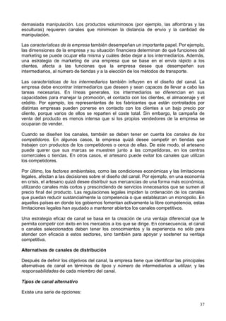 37
demasiada manipulación. Los productos voluminosos (por ejemplo, las alfombras y las
esculturas) requieren canales que minimicen la distancia de envío y la cantidad de
manipulación.
Las características de la empresa también desempeñan un importante papel. Por ejemplo,
las dimensiones de la empresa y su situación financiera determinan de qué funciones del
marketing se puede ocupar ella misma y cuáles debe dejar a los intermediarios. Además,
una estrategia de marketing de una empresa que se base en el envío rápido a los
clientes, afecta a las funciones que la empresa desee que desempeñen sus
intermediarios, al número de tiendas y a la elección de los métodos de transporte.
Las características de los intermediarios también influyen en el diseño del canal. La
empresa debe encontrar intermediarios que deseen y sean capaces de llevar a cabo las
tareas necesarias. En líneas generales, los intermediarios se diferencian en sus
capacidades para manejar la promoción, el contacto con los clientes, el almacenaje y el
crédito. Por ejemplo, los representantes de los fabricantes que están contratados por
distintas empresas pueden ponerse en contacto con los clientes a un bajo precio por
cliente, porque varios de ellos se reparten el coste total. Sin embargo, la campaña de
venta del producto es menos intensa que si los propios vendedores de la empresa se
ocuparan de vender.
Cuando se diseñen los canales, también se deben tener en cuenta los canales de los
competidores. En algunos casos, la empresa quizá desee competir en tiendas que
trabajen con productos de los competidores o cerca de ellas. De este modo, el artesano
puede querer que sus marcas se muestren junto a las competidoras, en los centros
comerciales o tiendas. En otros casos, el artesano puede evitar los canales que utilizan
los competidores.
Por último, los factores ambientales, como las condiciones económicas y las limitaciones
legales, afectan a las decisiones sobre el diseño del canal. Por ejemplo, en una economía
en crisis, el artesano quizá desee distribuir sus mercancías de una forma más económica,
utilizando canales más cortos y prescindiendo de servicios innecesarios que se sumen al
precio final del producto. Las regulaciones legales impiden la ordenación de los canales
que puedan reducir sustancialmente la competencia o que establezcan un monopolio. En
aquellos países en donde los gobiernos fomentan activamente la libre competencia, estas
limitaciones legales han ayudado a mantener abiertos los canales competitivos.
Una estrategia eficaz de canal se basa en la creación de una ventaja diferencial que le
permita competir con éxito en los mercados a los que se dirige. En consecuencia, el canal
o canales seleccionados deben tener los conocimientos y la experiencia no sólo para
atender con eficacia a estos sectores, sino también para apoyar y sostener su ventaja
competitiva.
Alternativas de canales de distribución
Después de definir los objetivos del canal, la empresa tiene que identificar las principales
alternativas de canal en términos de tipos y número de intermediarios a utilizar, y las
responsabilidades de cada miembro del canal.
Tipos de canal alternativo
Existe una serie de opciones:
 
