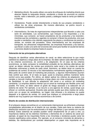 38
Marketing directo. Se puede utilizar una serie de enfoques de marketing directo que
abarcan desde la respuesta directa, vendiendo a través de anuncios en prensa
escrita, radio o televisión, por pedido postal y catálogos hasta la venta por teléfono
e Internet.
Vendedores. Puede vender directamente a través de sus propios vendedores o
utilizar los de otras empresas. De manera alternativa, se podría recurrir a
vendedores contratados.
Intermediarios. Se trata de organizaciones independientes que llevarán a cabo una
serie de actividades. Los comerciantes, que incluyen a los mayoristas y a los
minoristas, que compran, se hacen propietarios de los productos y los revenden,
mientras que los corredores y agentes no compran ni llevan los productos, sino que
ayudan a venderlos a los clientes negociando los plazos y condiciones de precios y
ventas, en nombre del proveedor. Otros intermediarios son las empresas de
transporte, los almacenes independientes, las empresas financieras y los bancos,
que llevan a cabo una serie de funciones del canal para facilitar el caudal de bienes
y servicios desde la empresa hasta el usuario.
Valoración de las principales alternativas
Después de identificar varias alternativas de canal, se debe seleccionar la que mejor
satisfará los objetivos a largo plazo de la empresa. Se debe valorar cada alternativa frente
a los criterios económicos, de control y de adaptación. En el caso de los criterios
económicos, se debe comparar la rentabilidad probable de las distintas alternativas del
canal; se deben calcular las ventas que produciría cada canal y los costes de vender
diferentes volúmenes a través de cada canal. Asimismo, se deben tener en cuenta los
problemas de control. El recurso a los intermediarios normalmente significa entregarles a
ellos parte de control sobre el marketing del producto, y algunos intermediarios asumen
más control que otros. Si el resto es igual, quizá la empresa prefiera mantener tanto
control como sea posible. Por último, se deben aplicar los criterios de adaptación. Los
canales a menudo implican compromisos a largo plazo con otras empresas y la pérdida
de flexibilidad, lo que dificulta la adaptación del canal a un entorno de marketing
cambiante. La empresa debería intentar que el canal se mantenga tan flexible como sea
posible. Por tanto, se debe valorar el grado de riesgo asociado a la selección de un
sistema de canal. Por ejemplo, si se recurre a una agencia de ventas, quizá tenga que
ofrecer un contrato quinquenal. Durante este periodo puede que otros medios de venta,
como son un grupo de vendedores, se hagan más eficaces y la empresa no pueda
despedir a la agencia de ventas. Un canal que implique un compromiso a largo plazo
debería ser muy superior por motivos económicos o de control.
Diseño de canales de distribución internacionales
Si el artesano desea convertirse en un comerciante internacional, se enfrentará a diversas
complejidades adicionales en el diseño de sus canales. Cada país tiene su sistema de
distribución exclusivo que ha evolucionado a lo largo del tiempo y que cambia con mucha
lentitud. Estos sistemas de canales pueden variar ampliamente de un país a otro. La
importancia relativa de los distintos miembros o elementos de un sistema de canal (por
ejemplo, el papel de los mayoristas frente a los minoristas o tenderos) puede variar de
manera significativa entre países. Por ejemplo, en el comercio minorista de alimentos y
bebidas, los distribuidores por contrato desempeñan un papel más importante en la
 