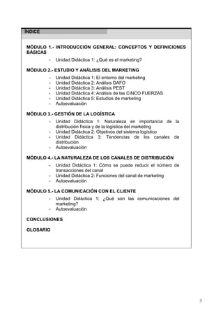 3
ÍNDICE
MÓDULO 1.- INTRODUCCIÓN GENERAL: CONCEPTOS Y DEFINICIONES
BÁSICAS
- Unidad Didáctica 1: ¿Qué es el marketing?
MÓDULO 2.- ESTUDIO Y ANÁLISIS DEL MARKETING
- Unidad Didáctica 1: El entorno del marketing
- Unidad Didáctica 2: Análisis DAFO
- Unidad Didáctica 3: Análisis PEST
- Unidad Didáctica 4: Análisis de las CINCO FUERZAS
- Unidad Didáctica 5: Estudios de marketing
- Autoevaluación
MÓDULO 3.- GESTIÓN DE LA LOGÍSTICA
- Unidad Didáctica 1: Naturaleza en importancia de la
distribución física y de la logística del marketing
- Unidad Didáctica 2: Objetivos del sistema logístico
- Unidad Didáctica 3: Tendencias de los canales de
distribución
- Autoevaluación
MÓDULO 4.- LA NATURALEZA DE LOS CANALES DE DISTRIBUCIÓN
- Unidad Didáctica 1: Cómo se puede reducir el número de
transacciones del canal
- Unidad Didáctica 2: Funciones del canal de marketing
- Autoevaluación
MÓDULO 5.- LA COMUNICACIÓN CON EL CLIENTE
- Unidad Didáctica 1: ¿Qué son las comunicaciones del
marketing?
- Autoevaluación
CONCLUSIONES
GLOSARIO
 