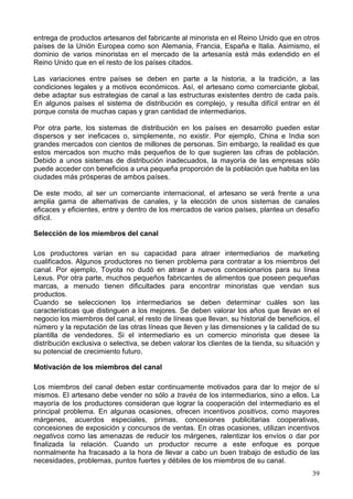 39
entrega de productos artesanos del fabricante al minorista en el Reino Unido que en otros
países de la Unión Europea como son Alemania, Francia, España e Italia. Asimismo, el
dominio de varios minoristas en el mercado de la artesanía está más extendido en el
Reino Unido que en el resto de los países citados.
Las variaciones entre países se deben en parte a la historia, a la tradición, a las
condiciones legales y a motivos económicos. Así, el artesano como comerciante global,
debe adaptar sus estrategias de canal a las estructuras existentes dentro de cada país.
En algunos países el sistema de distribución es complejo, y resulta difícil entrar en él
porque consta de muchas capas y gran cantidad de intermediarios.
Por otra parte, los sistemas de distribución en los países en desarrollo pueden estar
dispersos y ser ineficaces o, simplemente, no existir. Por ejemplo, China e India son
grandes mercados con cientos de millones de personas. Sin embargo, la realidad es que
estos mercados son mucho más pequeños de lo que sugieren las cifras de población.
Debido a unos sistemas de distribución inadecuados, la mayoría de las empresas sólo
puede acceder con beneficios a una pequeña proporción de la población que habita en las
ciudades más prósperas de ambos países.
De este modo, al ser un comerciante internacional, el artesano se verá frente a una
amplia gama de alternativas de canales, y la elección de unos sistemas de canales
eficaces y eficientes, entre y dentro de los mercados de varios países, plantea un desafío
difícil.
Selección de los miembros del canal
Los productores varían en su capacidad para atraer intermediarios de marketing
cualificados. Algunos productores no tienen problema para contratar a los miembros del
canal. Por ejemplo, Toyota no dudó en atraer a nuevos concesionarios para su línea
Lexus. Por otra parte, muchos pequeños fabricantes de alimentos que poseen pequeñas
marcas, a menudo tienen dificultades para encontrar minoristas que vendan sus
productos.
Cuando se seleccionen los intermediarios se deben determinar cuáles son las
características que distinguen a los mejores. Se deben valorar los años que llevan en el
negocio los miembros del canal, el resto de líneas que llevan, su historial de beneficios, el
número y la reputación de las otras líneas que lleven y las dimensiones y la calidad de su
plantilla de vendedores. Si el intermediario es un comercio minorista que desee la
distribución exclusiva o selectiva, se deben valorar los clientes de la tienda, su situación y
su potencial de crecimiento futuro.
Motivación de los miembros del canal
Los miembros del canal deben estar continuamente motivados para dar lo mejor de sí
mismos. El artesano debe vender no sólo a través de los intermediarios, sino a ellos. La
mayoría de los productores consideran que lograr la cooperación del intermediario es el
principal problema. En algunas ocasiones, ofrecen incentivos positivos, como mayores
márgenes, acuerdos especiales, primas, concesiones publicitarias cooperativas,
concesiones de exposición y concursos de ventas. En otras ocasiones, utilizan incentivos
negativos como las amenazas de reducir los márgenes, ralentizar los envíos o dar por
finalizada la relación. Cuando un productor recurre a este enfoque es porque
normalmente ha fracasado a la hora de llevar a cabo un buen trabajo de estudio de las
necesidades, problemas, puntos fuertes y débiles de los miembros de su canal.
 