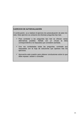 41
EJERCICIO DE AUTOEVALUACIÓN
A continuación, va a realizar el ejercicio de autoevaluación de este mó-
dulo. Este ejercicio se compone de diversas preguntas tipo test.
Para contestar a las preguntas tipo test se ofrecen varias
alternativas posibles. Señale con un círculo la letra
correspondiente a la respuesta que considere acertada.
Una vez contestadas todas las preguntas, contraste sus
respuestas con la hoja de soluciones que aparece tras los
ejercicios.
Aproveche esta ocasión para obtener conclusiones sobre lo que
debe repasar, aclarar o consultar.
 
