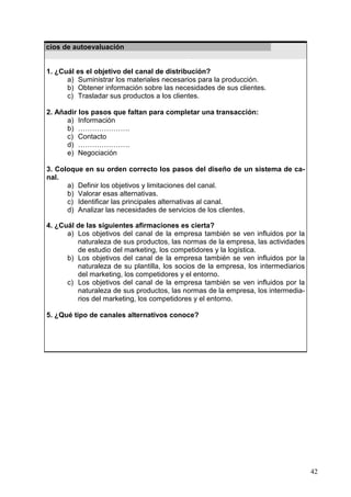 42
Ejercicios de autoevaluación
1. ¿Cuál es el objetivo del canal de distribución?
a) Suministrar los materiales necesarios para la producción.
b) Obtener información sobre las necesidades de sus clientes.
c) Trasladar sus productos a los clientes.
2. Añadir los pasos que faltan para completar una transacción:
a) Información
b) ………………….
c) Contacto
d) ………………….
e) Negociación
3. Coloque en su orden correcto los pasos del diseño de un sistema de ca-
nal.
a) Definir los objetivos y limitaciones del canal.
b) Valorar esas alternativas.
c) Identificar las principales alternativas al canal.
d) Analizar las necesidades de servicios de los clientes.
4. ¿Cuál de las siguientes afirmaciones es cierta?
a) Los objetivos del canal de la empresa también se ven influidos por la
naturaleza de sus productos, las normas de la empresa, las actividades
de estudio del marketing, los competidores y la logística.
b) Los objetivos del canal de la empresa también se ven influidos por la
naturaleza de su plantilla, los socios de la empresa, los intermediarios
del marketing, los competidores y el entorno.
c) Los objetivos del canal de la empresa también se ven influidos por la
naturaleza de sus productos, las normas de la empresa, los intermedia-
rios del marketing, los competidores y el entorno.
5. ¿Qué tipo de canales alternativos conoce?
 