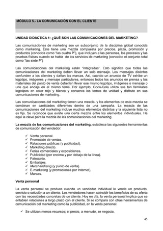 45
MÓDULO 5.- LA COMUNICACIÓN CON EL CLIENTE
UNIDAD DIDÁCTICA 1: ¿QUÉ SON LAS COMUNICACIONES DEL MARKETING?
Las comunicaciones de marketing son un subconjunto de la disciplina global conocida
como marketing. Éste tiene una mezcla compuesta por precios, plaza, promoción y
productos (conocida como “las cuatro P”), que incluyen a las personas, los procesos y las
pruebas físicas cuando se habla de los servicios de marketing (conocido el conjunto total
como “las siete P”)
Las comunicaciones del marketing están “integradas”. Esto significa que todas las
comunicaciones del marketing deben llevar un solo mensaje. Los mensajes distintos
confunden a los clientes y dañan las marcas. Así, cuando un anuncio de TV exhibe un
logotipo, imágenes y mensaje particulares, entonces todos los anuncios en prensa y los
materiales del punto de venta deberían llevar ese mismo logotipo, imágenes o mensaje o
uno que encaje en el mismo tema. Por ejemplo, Coca-Cola utiliza sus tan familiares
logotipos en color rojo y blanco y conserva los temas de unidad y disfrute en sus
comunicaciones de marketing.
Las comunicaciones del marketing tienen una mezcla, y los elementos de esta mezcla se
combinan en cantidades diferentes dentro de una campaña. La mezcla de las
comunicaciones del marketing incluye muchos elementos distintos y la siguiente lista no
es fija. Se reconoce que existe una cierta mezcla entre los elementos individuales. He
aquí la clave para la mezcla de las comunicaciones del marketing.
La mezcla de las comunicaciones del marketing, establece las siguientes herramientas
de comunicación del vendedor:
Venta personal.
Promoción de ventas.
Relaciones públicas (y publicidad).
Marketing directo.
Ferias comerciales y exposiciones.
Publicidad (por encima y por debajo de la línea).
Patrocinio.
Embalajes.
Merchandising (y punto de venta).
E-marketing (y promociones por Internet).
Marcas.
Venta personal
La venta personal se produce cuando un vendedor individual le vende un producto,
servicio o solución a un cliente. Los vendedores hacen coincidir los beneficios de su oferta
con las necesidades concretas de un cliente. Hoy en día, la venta personal implica que se
entablen relaciones a largo plazo con el cliente. Si se compara con otras herramientas de
comunicación del marketing como la publicidad, en la venta personal:
Se utilizan menos recursos; el precio, a menudo, se negocia.
 