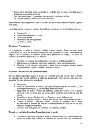 46
Existe cierto contacto entre comprador y vendedor tras la venta, de modo que se
establece una relación continua.
Los clientes actuales / potenciales necesitan información específica.
La compra supone grandes cantidades de dinero.
Naturalmente, hay excepciones, pero la mayoría de las ventas personales tienen lugar de
este modo.
La venta personal implica un proceso de venta que se resume en cinco etapas, que son:
Prospección.
Preparación del primer contacto.
La visita de ventas.
Tramitación de las objeciones.
Cierre de la venta.
Etapa uno: Prospección
La prospección consiste en buscar posibles nuevos clientes. Éstos deberían estar
‘cualificados’, es decir, se deben de haber analizado para ver si existen posibilidades de
negocio, de lo contrario, el artesano podría estar perdiendo el tiempo. Con el fin de
calificar a sus clientes potenciales, se debería:
Planificar un enfoque de venta centrado en las necesidades del cliente.
Determinar qué productos o servicios satisfacen mejor sus necesidades.
Clasificar a los clientes potenciales y dejar fuera a quienes tengan menos
probabilidad de comprar, con el fin de ahorrar tiempo.
Etapa dos: Preparación del primer contacto
Se trata de la preparación que lleva a cabo un vendedor antes de reunirse con el cliente,
por ejemplo, por e-mail, teléfono o carta. La preparación hará que la visita sea más
concreta. De cara a la reunión se deberá.
Ser puntual.
Antes de reunirse con el cliente, fijar algunos objetivos para las ventas. ¿Cuál
es el objetivo principal? ¿Cuál es el resultado deseable?
Asegurarse de haber “hecho los deberes” antes de reunirse con el cliente
potencial. Esto mostrará que es una persona comprometida ante los ojos del
cliente.
Para ahorrar tiempo, facilitar alguna información antes de la reunión.
Tener unas muestras a mano y asegurarse de que están en muy buen estado.
Durante el primer o segundo minuto, declarar el propósito de la visita,
maximizando el tiempo del cliente y demostrándole así que no se le está
haciendo malgastar el tiempo.
El humor está bien, pero debe intentar ser sincero y amable.
Etapa tres: La visita de ventas (Presentación de la venta)
Lo mejor es mostrarse entusiasta sobre el producto o servicio y centrarse en los
beneficios reales del producto o servicio en relación con las necesidades
 