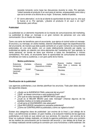 48
necesita tomando como base las discusiones durante la visita. Por ejemplo,
‘Usted necesita el producto X en azul para el viernes, empaquetado como dice y
que se lo envíen a la oficina de su mujer.’ Entonces, realice el pedido.
El ‘cierre alternativo’, no le da al cliente la oportunidad de decir que no, sino que
le fuerza al sí. Por ejemplo, ‘¿Quiere el producto X en azul o en rojo?’
Descarado, pero eficaz.
Publicidad
La publicidad es un elemento importante en la mezcla de comunicaciones del marketing.
La publicidad le dirige un mensaje a un gran número de personas con una sola
comunicación. Es un medio de masas.
Tiene una serie de beneficios para el anunciante, que ejerce el control sobre el mensaje.
El anuncio y su mensaje, en cierta medida, estarían diseñados según las especificaciones
del anunciante, de manera que éste puede centrarlo en un gran número de consumidores
potenciales, en una sola sesión, con un coste relativamente reducido per cápita. La
publicidad es rápida, en relación con otros elementos del “marketing mix” (por ejemplo, la
venta personal, en donde se tiene que informar a todos los vendedores o incluso
contratarlos). Por tanto, el anunciante tiene la oportunidad de comunicarse de manera
simultánea con toda su audiencia, o con gran parte de la misma.
Medios publicitarios
Exteriores (Carteles o
transporte)
Nuevos medios –
dispositivos móviles
Nuevos medios Internet:
sitios Web y motores de
búsqueda
Periódicos (Local y
nacional)
Televisión Revistas
Radio
Cine Otros . . .
Planificación de la publicidad
Las agencias publicitarias y sus clientes planifican los anuncios. Todo plan debe abordar
las siguientes etapas:
¿Quién es la AUDIENCIA FINAL potencial del anuncio?
¿QUÉ se desea comunicar a esa audiencia final?
¿Por qué es este mensaje tan IMPORTANTE para ellos?
¿Cuál es el MEJOR MEDIO para este mensaje? (Véanse algunos de los
posibles medios en la tabla precedente).
¿Cuál sería el CALENDARIO más adecuado?
¿Qué RECURSOS necesitará la campaña publicitaria?
¿Cómo se CONTROLARÁ la publicidad y cómo se vigilará el éxito?
Existen dos categorías clave de publicidad: ‘por encima de la línea’ y ‘por debajo de la
línea’. Las definiciones se deben, en gran medida, a la evolución histórica de las agencias
publicitarias y al modo en que cobran por sus servicios. En resumen, ‘por encima de la
línea’ es cualquier trabajo realizado, en donde la agencia publicitaria cobra una comisión
de los medios de comunicación por la inserción del anuncio; y ‘por debajo de la línea’ es
un trabajo realizado donde sustituye la comisión por unos honorarios o tarifa estándar. De
 