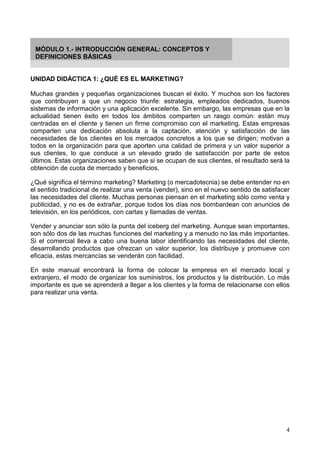 4
MÓDULO 1.- INTRODUCCIÓN GENERAL: CONCEPTOS Y
DEFINICIONES BÁSICAS
UNIDAD DIDÁCTICA 1: ¿QUÉ ES EL MARKETING?
Muchas grandes y pequeñas organizaciones buscan el éxito. Y muchos son los factores
que contribuyen a que un negocio triunfe: estrategia, empleados dedicados, buenos
sistemas de información y una aplicación excelente. Sin embargo, las empresas que en la
actualidad tienen éxito en todos los ámbitos comparten un rasgo común: están muy
centradas en el cliente y tienen un firme compromiso con el marketing. Estas empresas
comparten una dedicación absoluta a la captación, atención y satisfacción de las
necesidades de los clientes en los mercados concretos a los que se dirigen; motivan a
todos en la organización para que aporten una calidad de primera y un valor superior a
sus clientes, lo que conduce a un elevado grado de satisfacción por parte de estos
últimos. Estas organizaciones saben que si se ocupan de sus clientes, el resultado será la
obtención de cuota de mercado y beneficios.
¿Qué significa el término marketing? Marketing (o mercadotecnia) se debe entender no en
el sentido tradicional de realizar una venta (vender), sino en el nuevo sentido de satisfacer
las necesidades del cliente. Muchas personas piensan en el marketing sólo como venta y
publicidad, y no es de extrañar, porque todos los días nos bombardean con anuncios de
televisión, en los periódicos, con cartas y llamadas de ventas.
Vender y anunciar son sólo la punta del iceberg del marketing. Aunque sean importantes,
son sólo dos de las muchas funciones del marketing y a menudo no las más importantes.
Si el comercial lleva a cabo una buena labor identificando las necesidades del cliente,
desarrollando productos que ofrezcan un valor superior, los distribuye y promueve con
eficacia, estas mercancías se venderán con facilidad.
En este manual encontrará la forma de colocar la empresa en el mercado local y
extranjero, el modo de organizar los suministros, los productos y la distribución. Lo más
importante es que se aprenderá a llegar a los clientes y la forma de relacionarse con ellos
para realizar una venta.
 